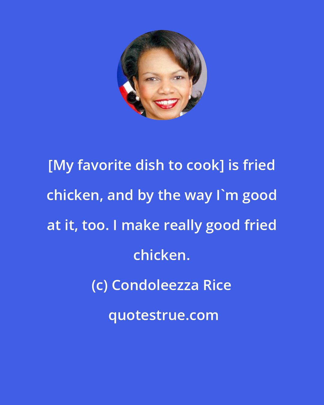 Condoleezza Rice: [My favorite dish to cook] is fried chicken, and by the way I'm good at it, too. I make really good fried chicken.