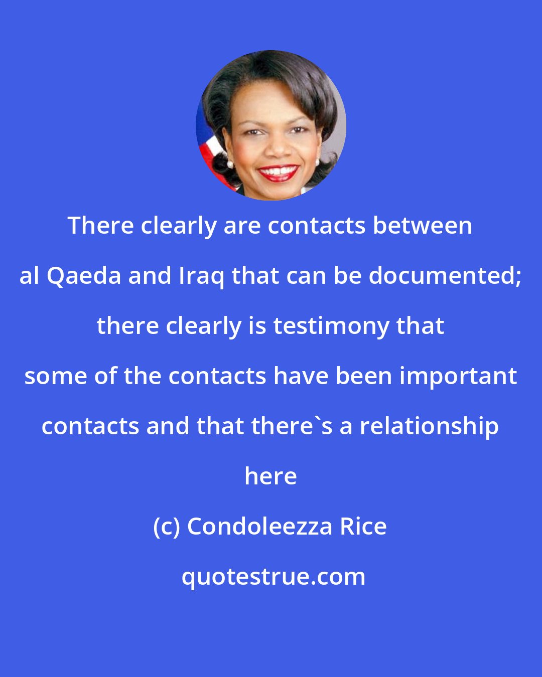 Condoleezza Rice: There clearly are contacts between al Qaeda and Iraq that can be documented; there clearly is testimony that some of the contacts have been important contacts and that there's a relationship here