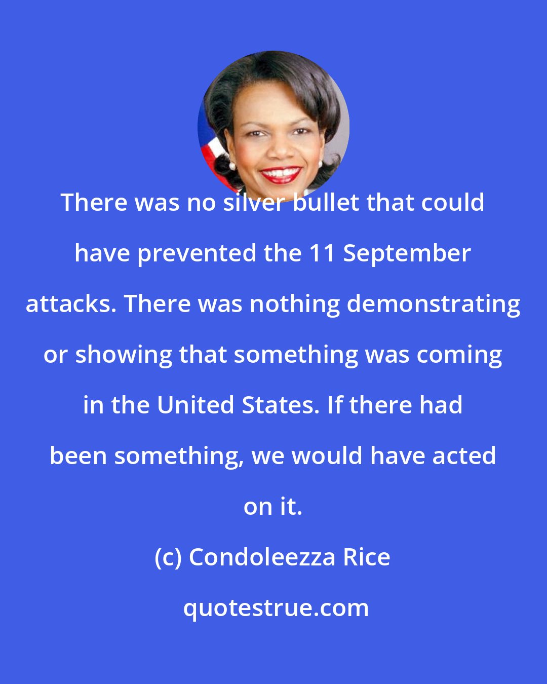 Condoleezza Rice: There was no silver bullet that could have prevented the 11 September attacks. There was nothing demonstrating or showing that something was coming in the United States. If there had been something, we would have acted on it.