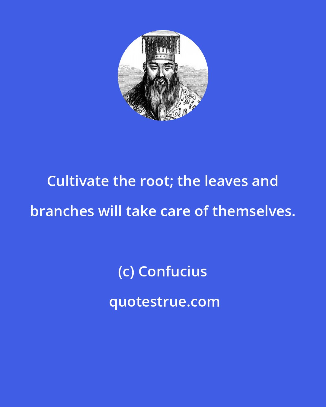 Confucius: Cultivate the root; the leaves and branches will take care of themselves.