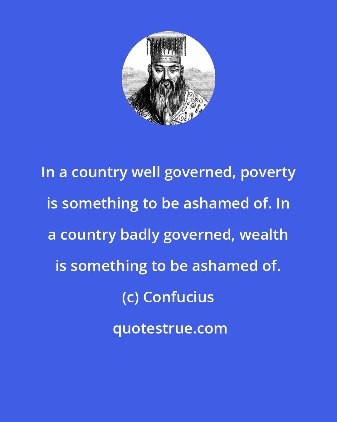 Confucius: In a country well governed, poverty is something to be ashamed of. In a country badly governed, wealth is something to be ashamed of.