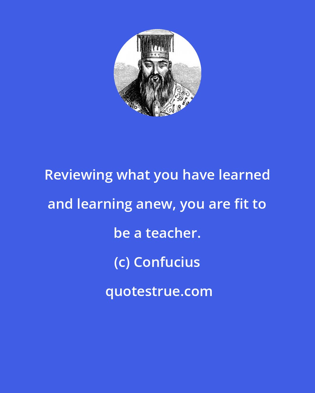 Confucius: Reviewing what you have learned and learning anew, you are fit to be a teacher.