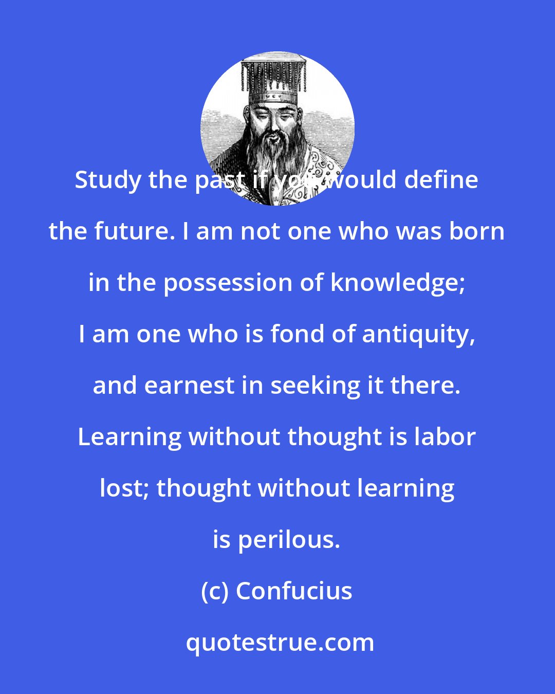 Confucius: Study the past if you would define the future. I am not one who was born in the possession of knowledge; I am one who is fond of antiquity, and earnest in seeking it there. Learning without thought is labor lost; thought without learning is perilous.
