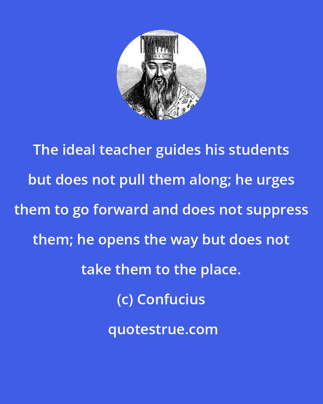 Confucius: The ideal teacher guides his students but does not pull them along; he urges them to go forward and does not suppress them; he opens the way but does not take them to the place.