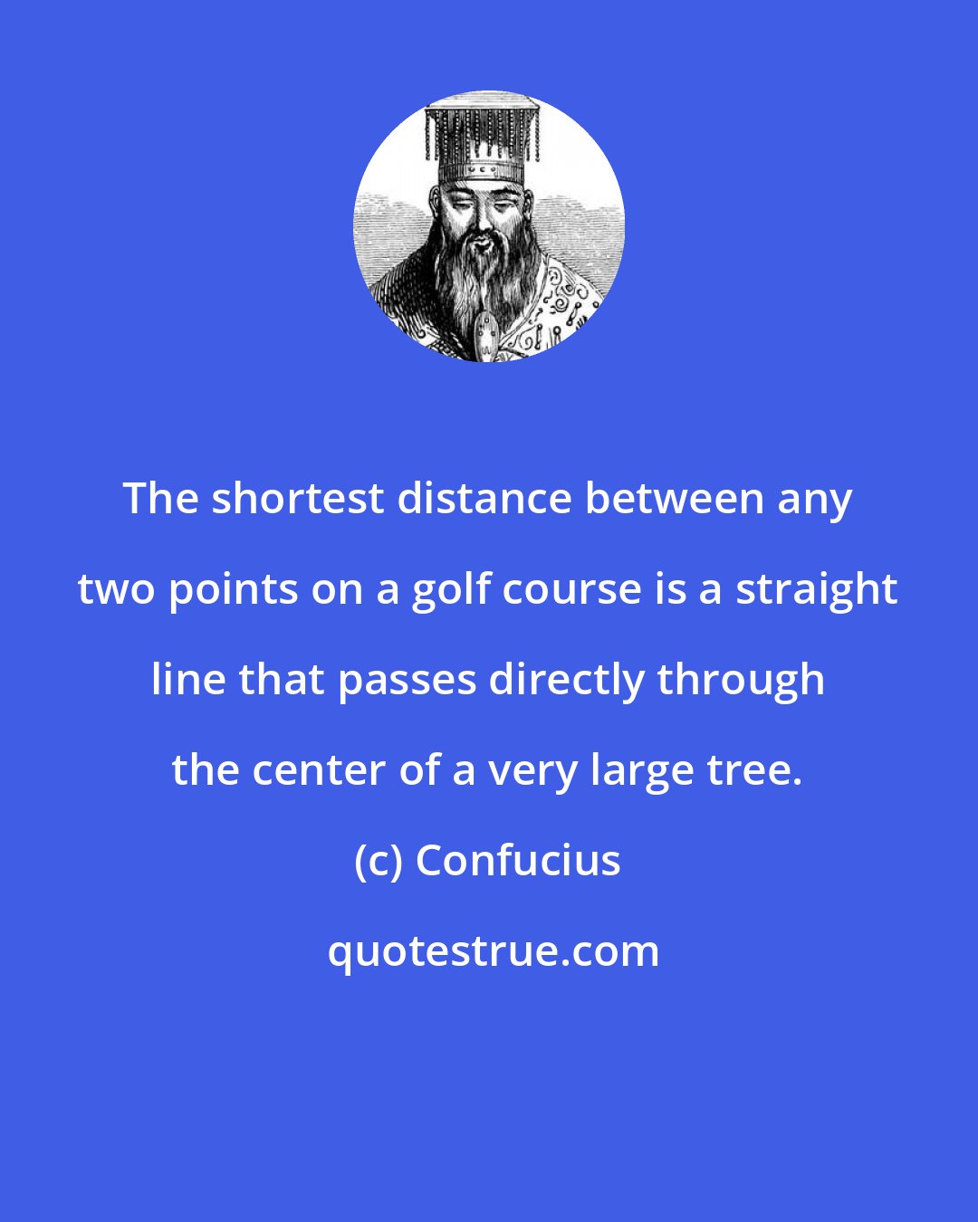 Confucius: The shortest distance between any two points on a golf course is a straight line that passes directly through the center of a very large tree.