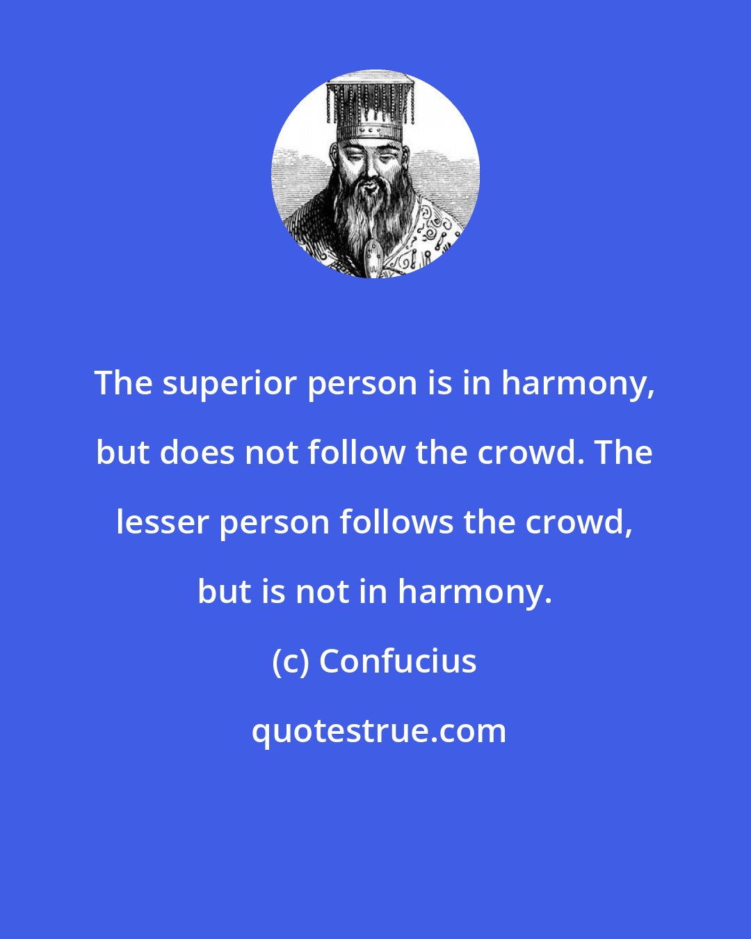 Confucius: The superior person is in harmony, but does not follow the crowd. The lesser person follows the crowd, but is not in harmony.