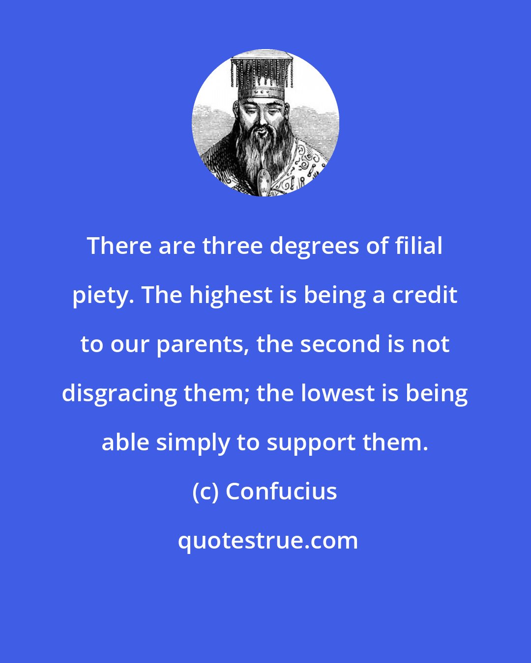 Confucius: There are three degrees of filial piety. The highest is being a credit to our parents, the second is not disgracing them; the lowest is being able simply to support them.