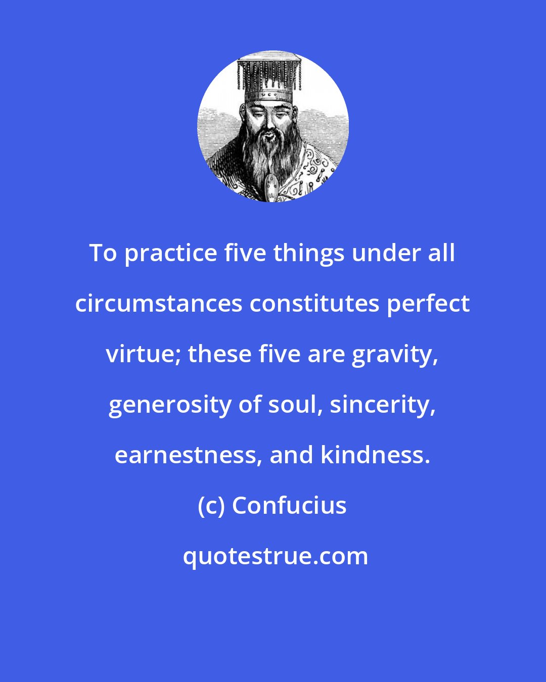 Confucius: To practice five things under all circumstances constitutes perfect virtue; these five are gravity, generosity of soul, sincerity, earnestness, and kindness.