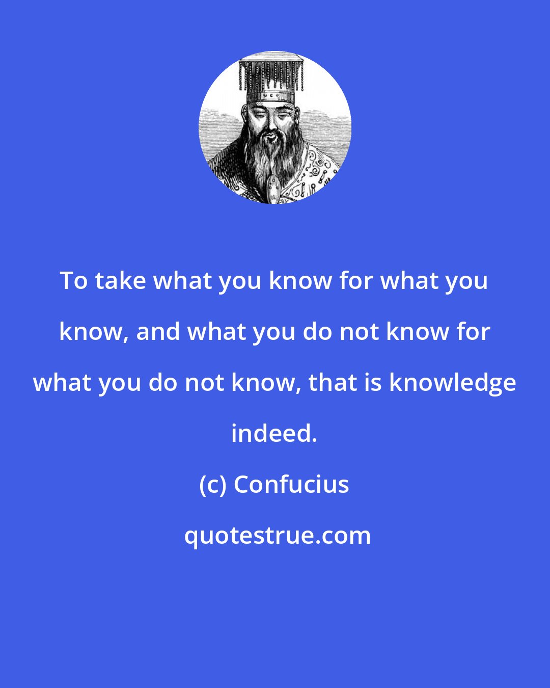 Confucius: To take what you know for what you know, and what you do not know for what you do not know, that is knowledge indeed.