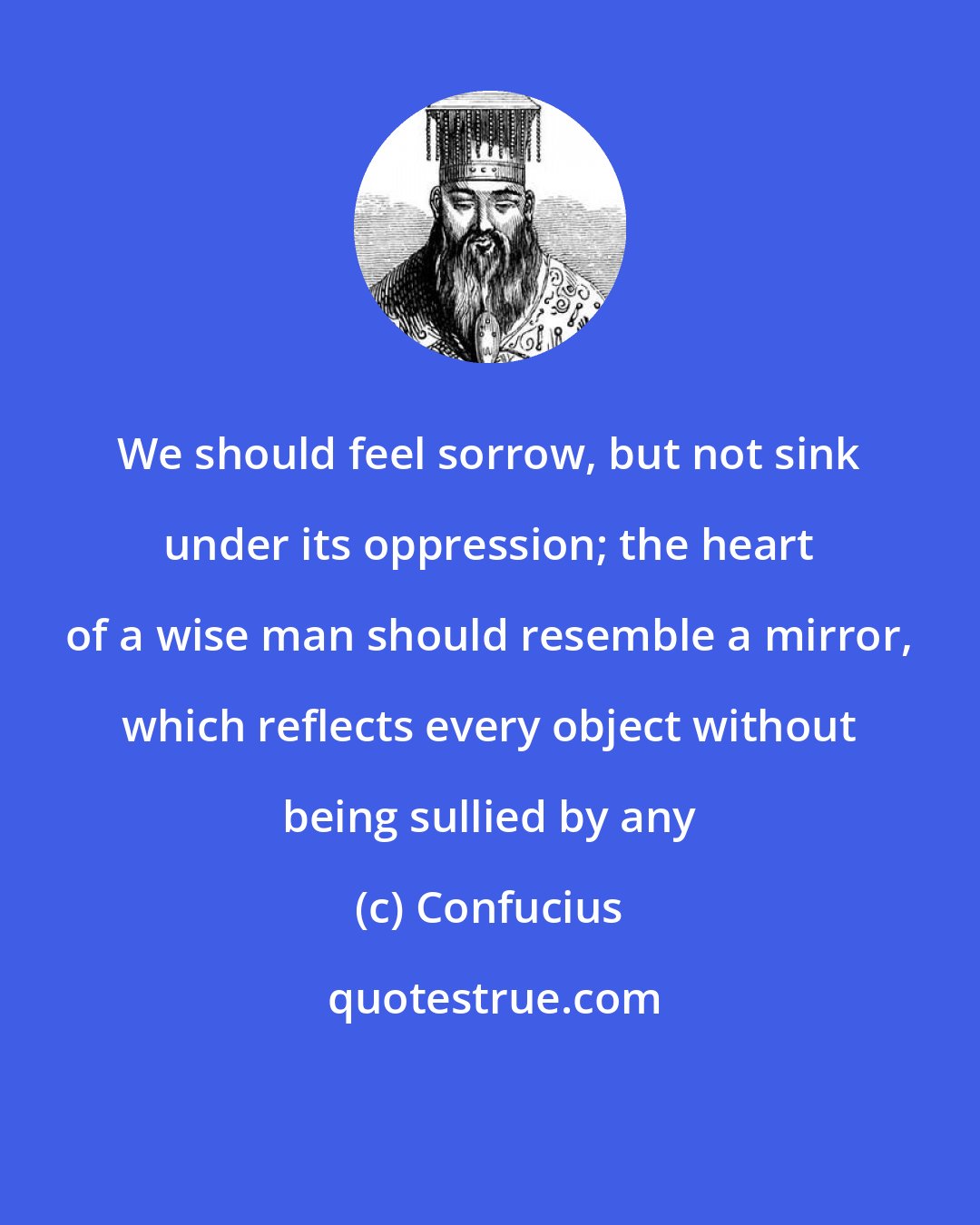 Confucius: We should feel sorrow, but not sink under its oppression; the heart of a wise man should resemble a mirror, which reflects every object without being sullied by any