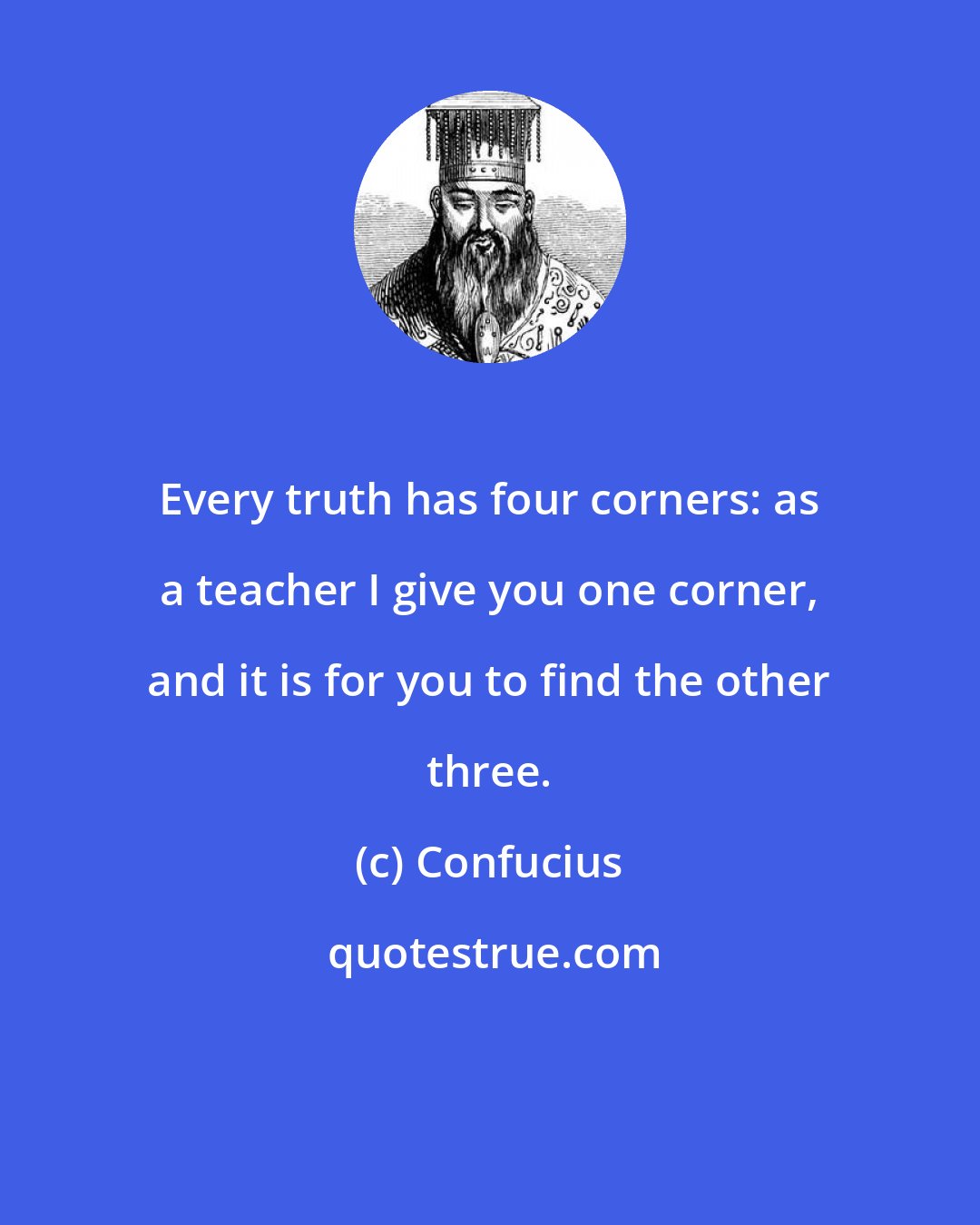 Confucius: Every truth has four corners: as a teacher I give you one corner, and it is for you to find the other three.