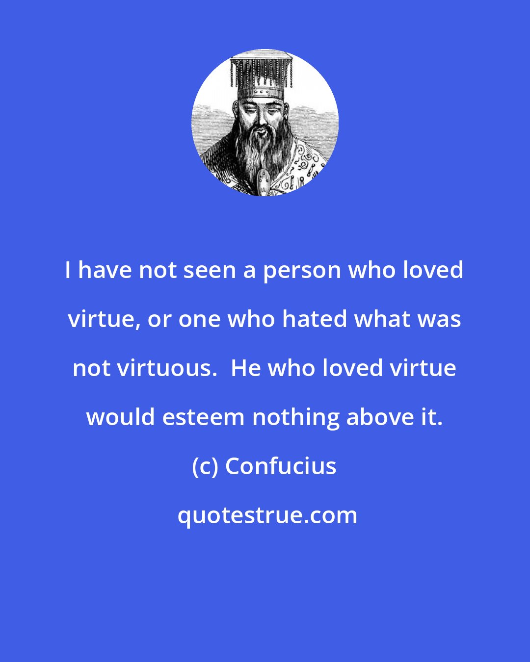 Confucius: I have not seen a person who loved virtue, or one who hated what was not virtuous.  He who loved virtue would esteem nothing above it.