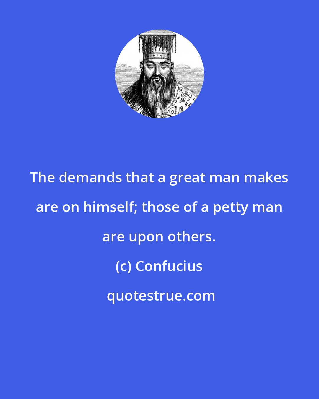 Confucius: The demands that a great man makes are on himself; those of a petty man are upon others.