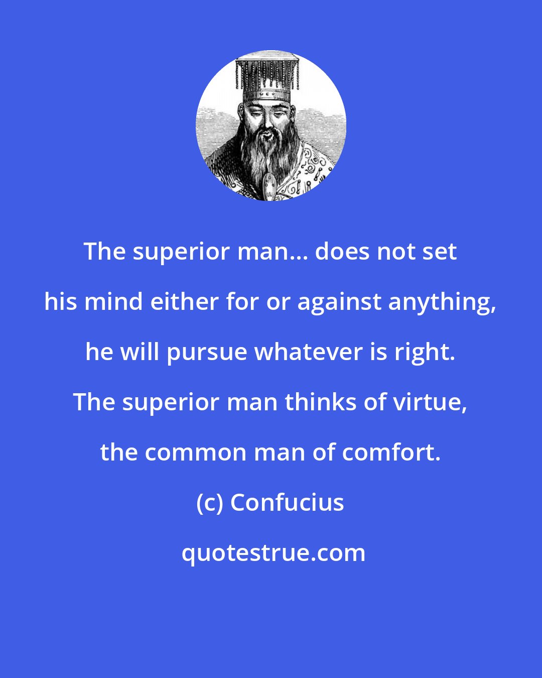 Confucius: The superior man... does not set his mind either for or against anything, he will pursue whatever is right. The superior man thinks of virtue, the common man of comfort.