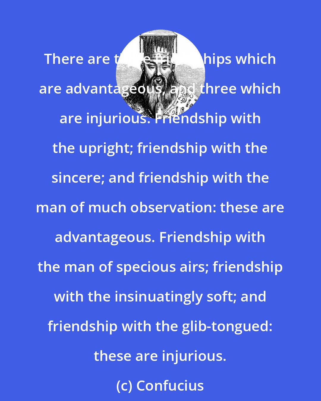 Confucius: There are three friendships which are advantageous, and three which are injurious. Friendship with the upright; friendship with the sincere; and friendship with the man of much observation: these are advantageous. Friendship with the man of specious airs; friendship with the insinuatingly soft; and friendship with the glib-tongued: these are injurious.