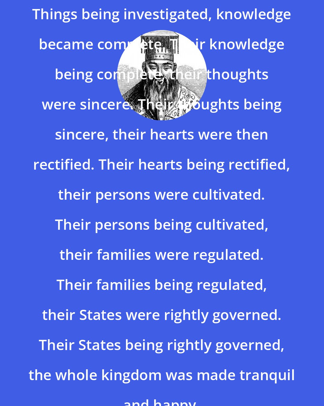 Confucius: Things being investigated, knowledge became complete. Their knowledge being complete, their thoughts were sincere. Their thoughts being sincere, their hearts were then rectified. Their hearts being rectified, their persons were cultivated. Their persons being cultivated, their families were regulated. Their families being regulated, their States were rightly governed. Their States being rightly governed, the whole kingdom was made tranquil and happy.