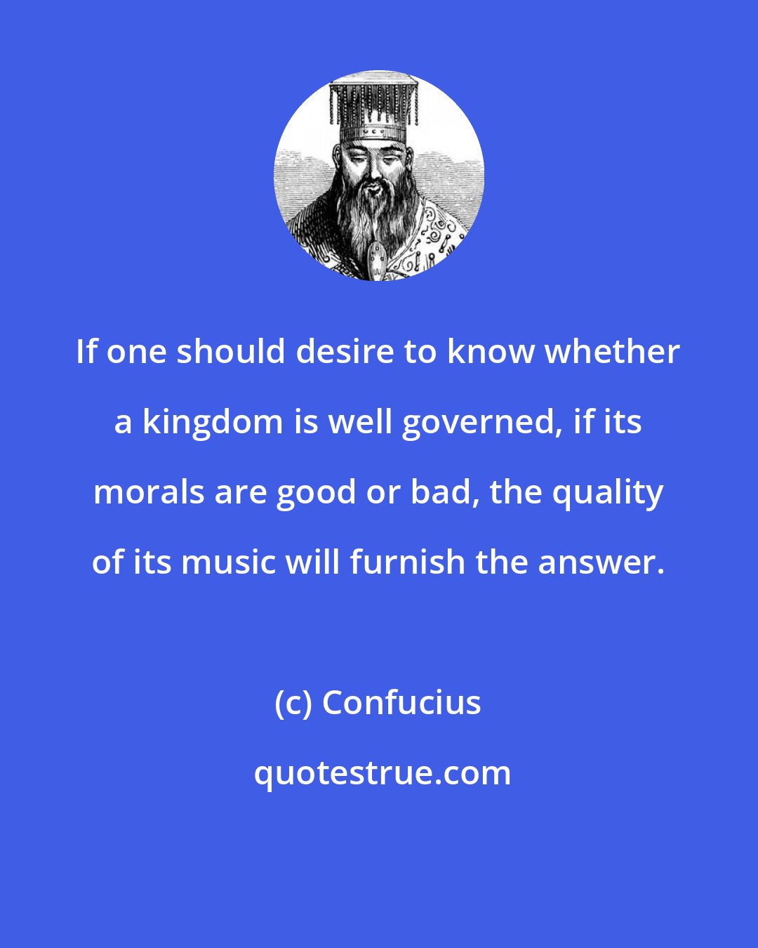 Confucius: If one should desire to know whether a kingdom is well governed, if its morals are good or bad, the quality of its music will furnish the answer.