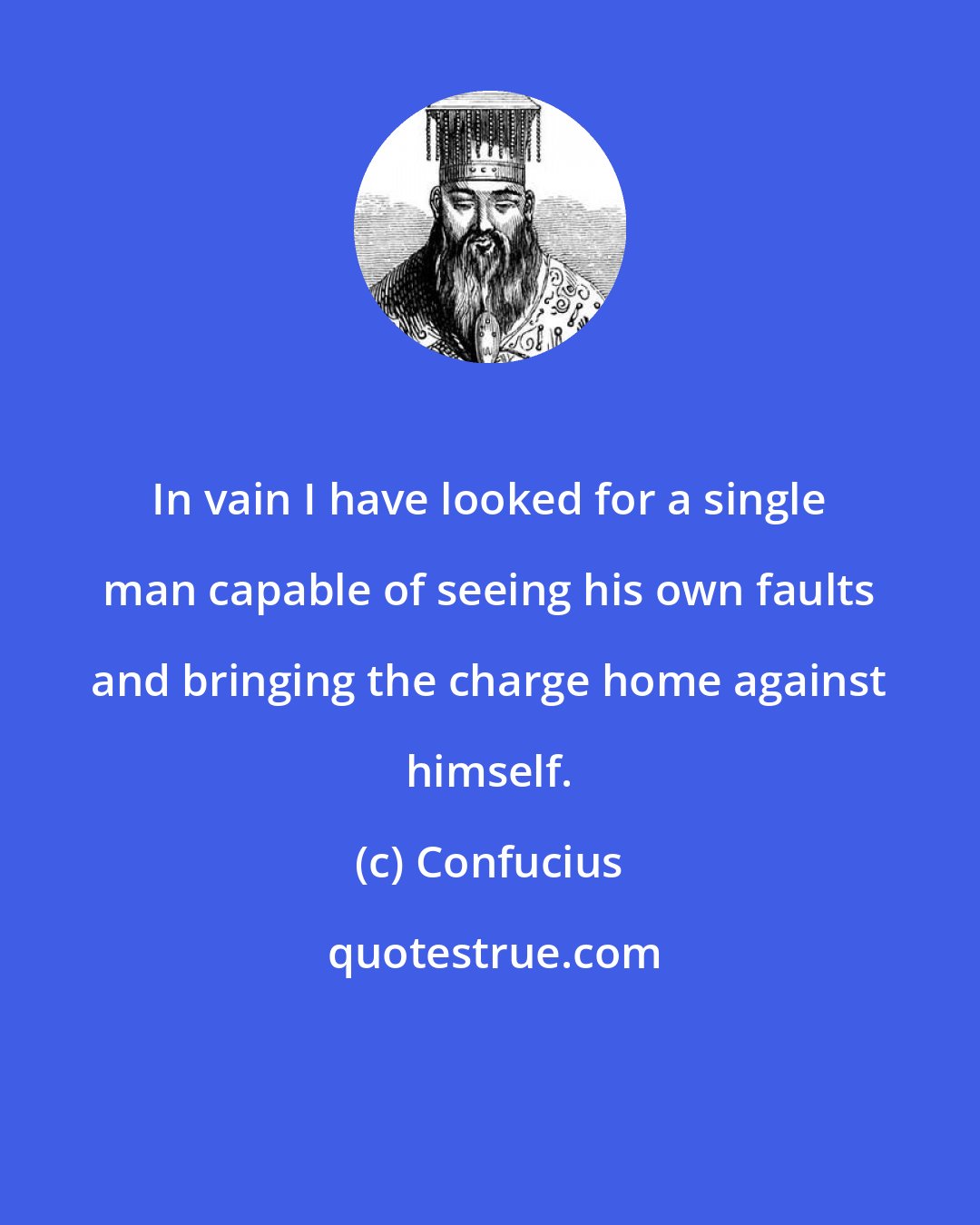 Confucius: In vain I have looked for a single man capable of seeing his own faults and bringing the charge home against himself.