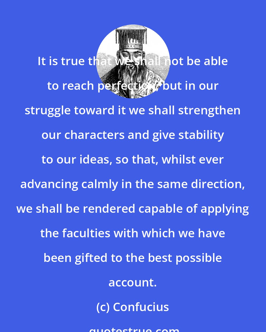 Confucius: It is true that we shall not be able to reach perfection, but in our struggle toward it we shall strengthen our characters and give stability to our ideas, so that, whilst ever advancing calmly in the same direction, we shall be rendered capable of applying the faculties with which we have been gifted to the best possible account.