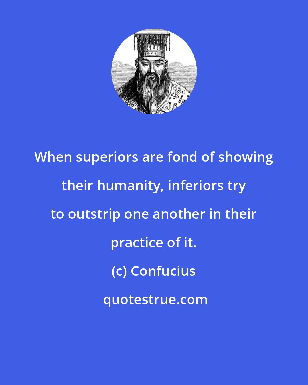 Confucius: When superiors are fond of showing their humanity, inferiors try to outstrip one another in their practice of it.