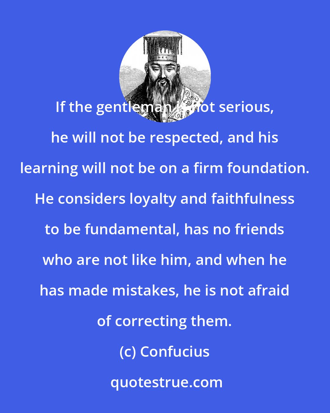 Confucius: If the gentleman is not serious, he will not be respected, and his learning will not be on a firm foundation. He considers loyalty and faithfulness to be fundamental, has no friends who are not like him, and when he has made mistakes, he is not afraid of correcting them.