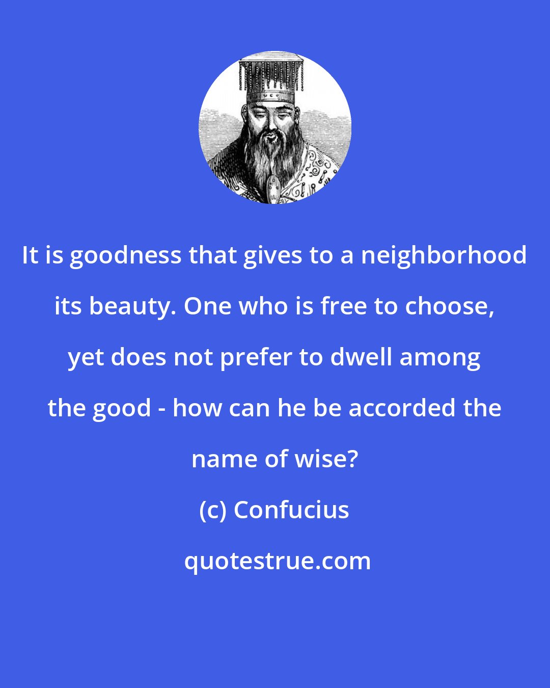 Confucius: It is goodness that gives to a neighborhood its beauty. One who is free to choose, yet does not prefer to dwell among the good - how can he be accorded the name of wise?