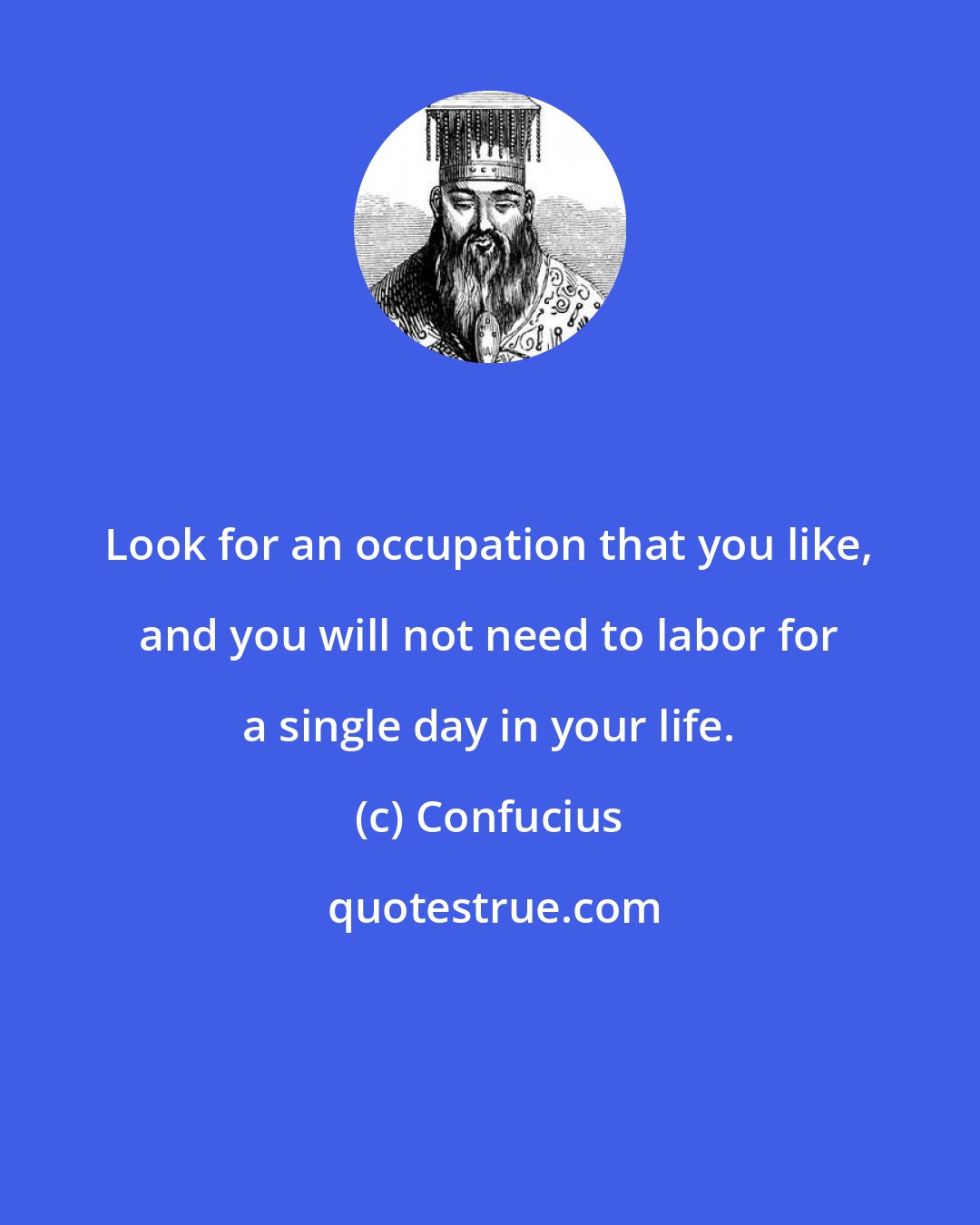 Confucius: Look for an occupation that you like, and you will not need to labor for a single day in your life.