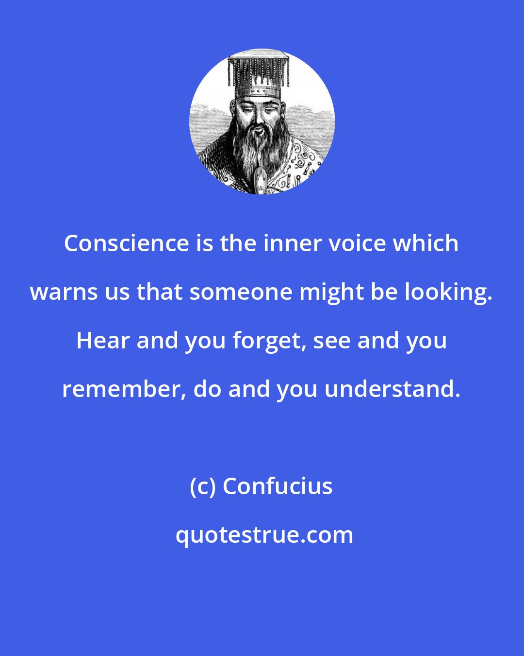 Confucius: Conscience is the inner voice which warns us that someone might be looking. Hear and you forget, see and you remember, do and you understand.