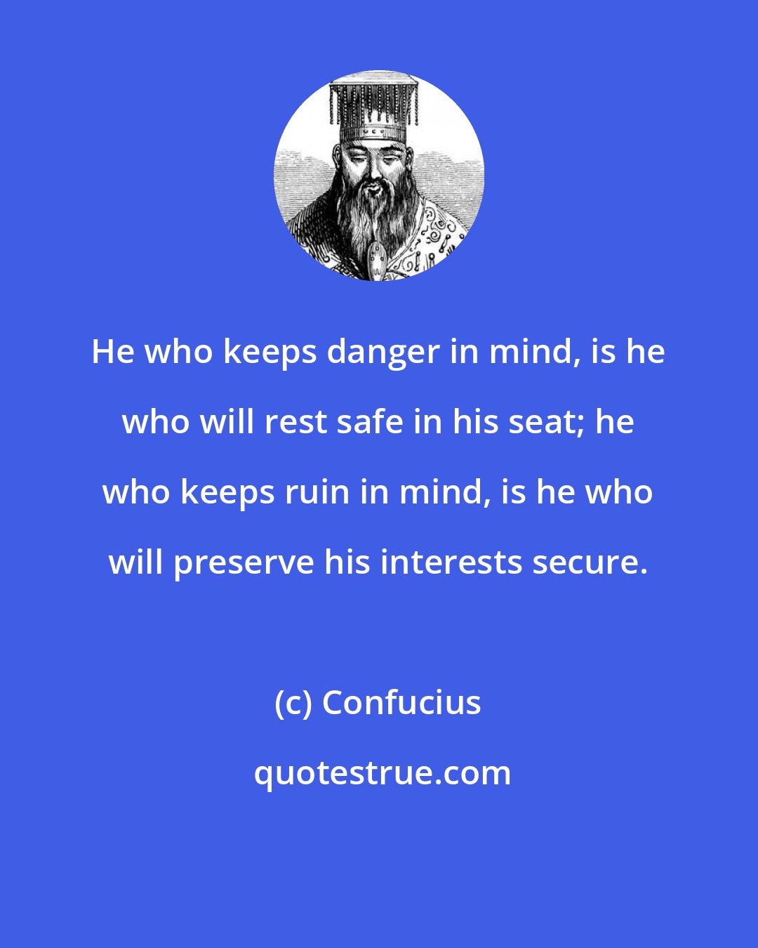 Confucius: He who keeps danger in mind, is he who will rest safe in his seat; he who keeps ruin in mind, is he who will preserve his interests secure.