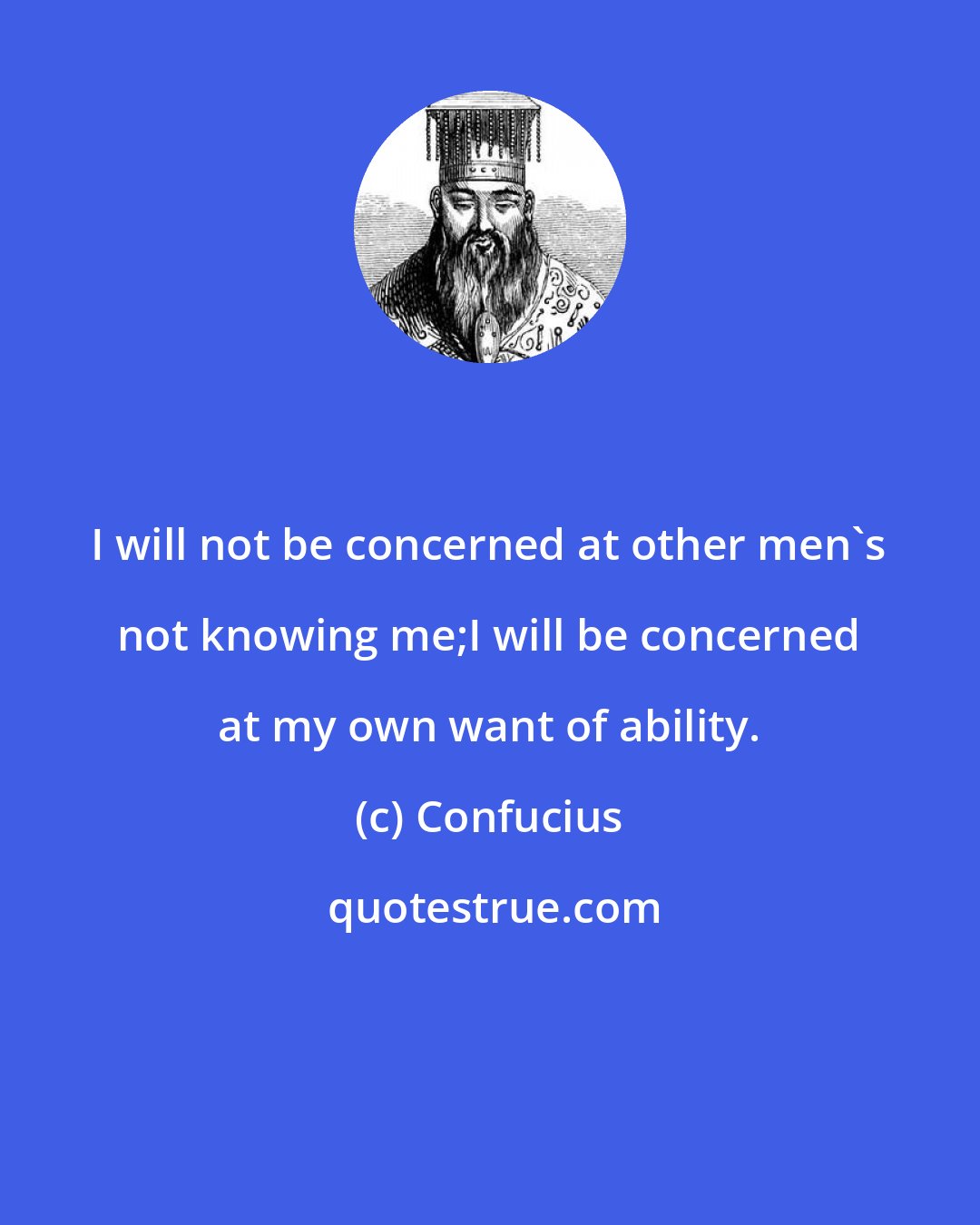 Confucius: I will not be concerned at other men's not knowing me;I will be concerned at my own want of ability.