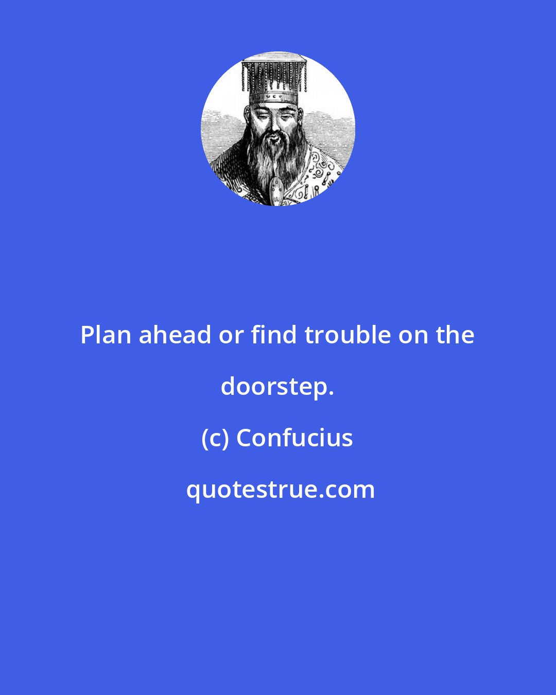 Confucius: Plan ahead or find trouble on the doorstep.