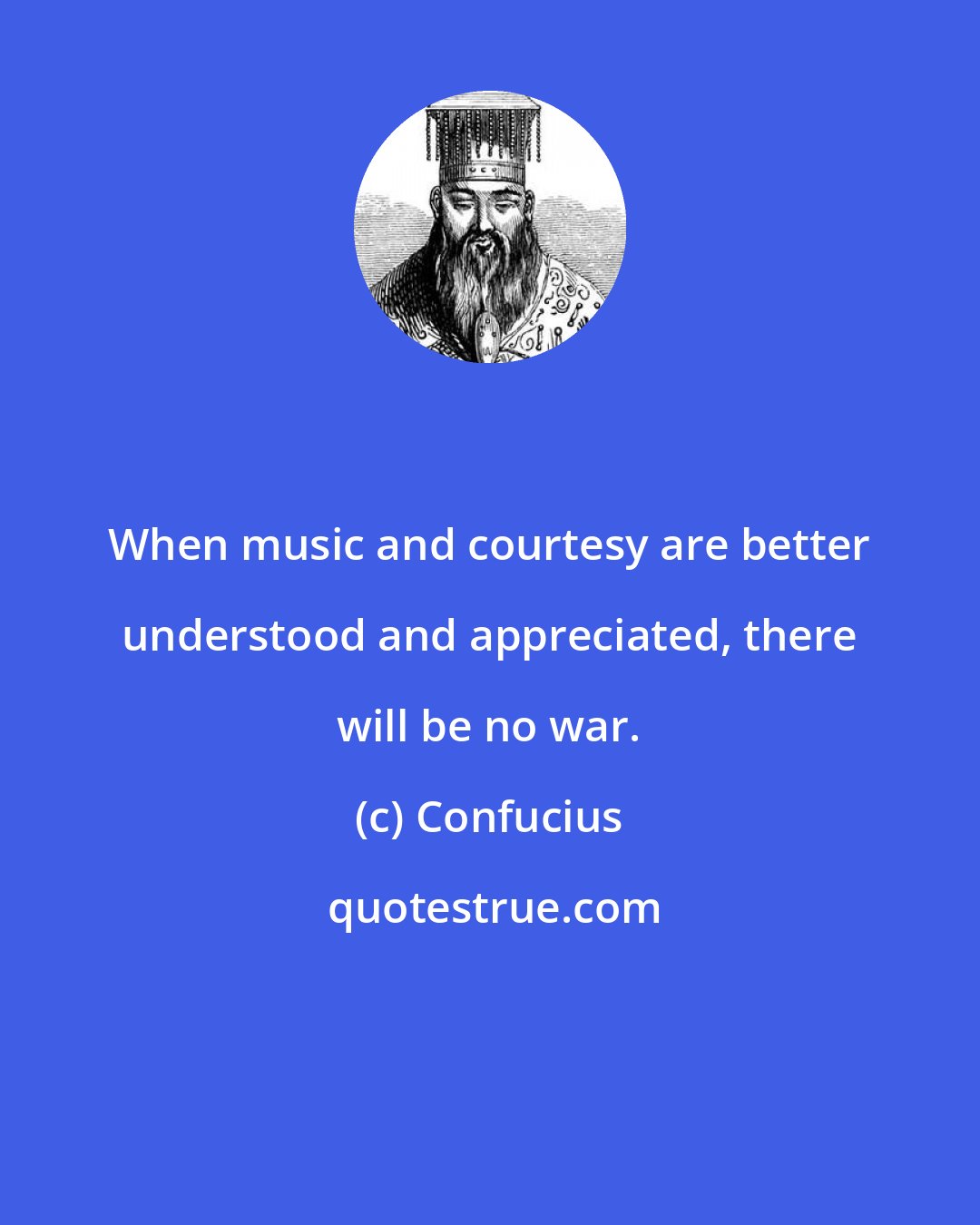 Confucius: When music and courtesy are better understood and appreciated, there will be no war.