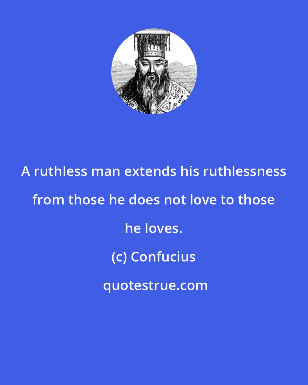 Confucius: A ruthless man extends his ruthlessness from those he does not love to those he loves.