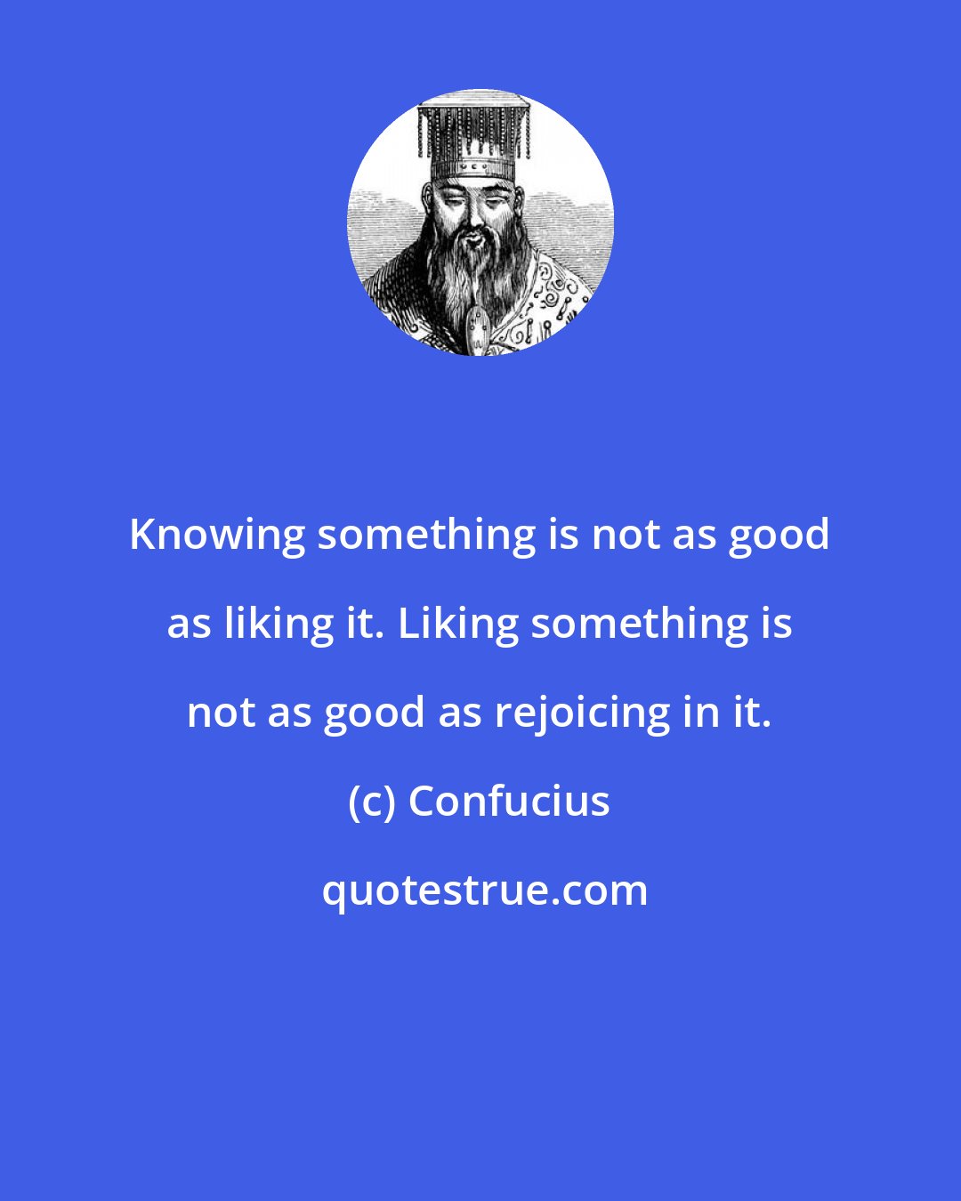 Confucius: Knowing something is not as good as liking it. Liking something is not as good as rejoicing in it.