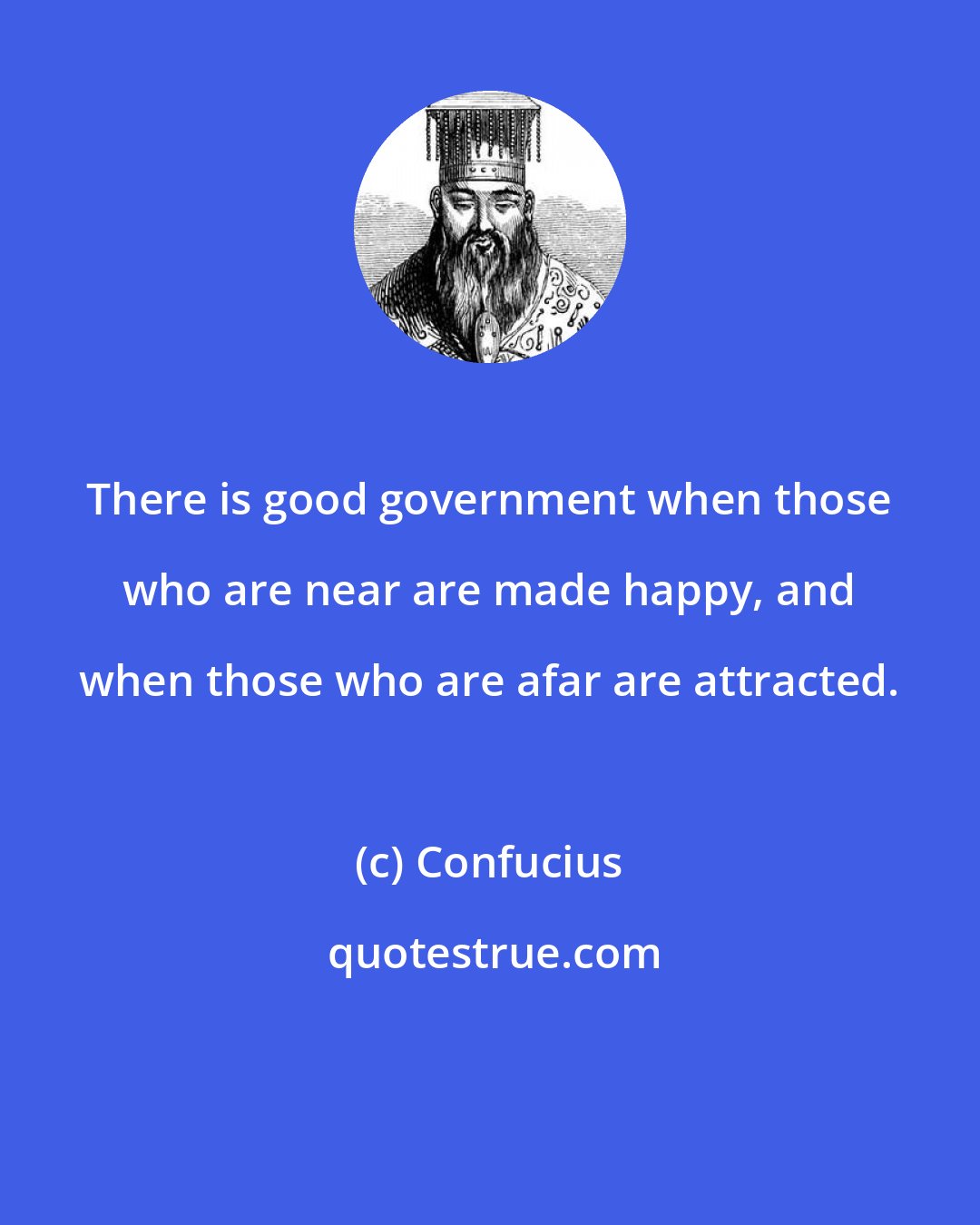 Confucius: There is good government when those who are near are made happy, and when those who are afar are attracted.