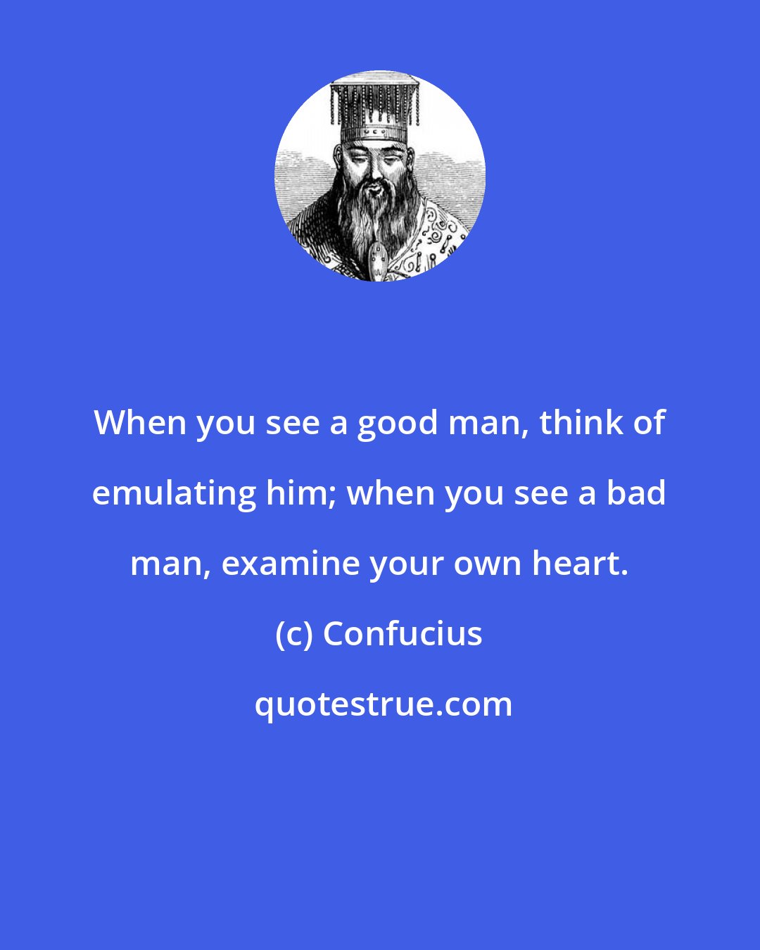 Confucius: When you see a good man, think of emulating him; when you see a bad man, examine your own heart.