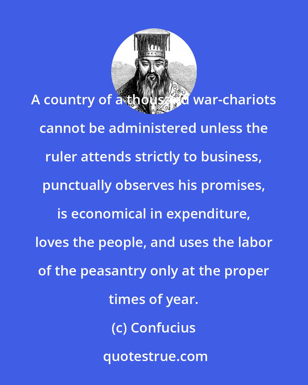 Confucius: A country of a thousand war-chariots cannot be administered unless the ruler attends strictly to business, punctually observes his promises, is economical in expenditure, loves the people, and uses the labor of the peasantry only at the proper times of year.