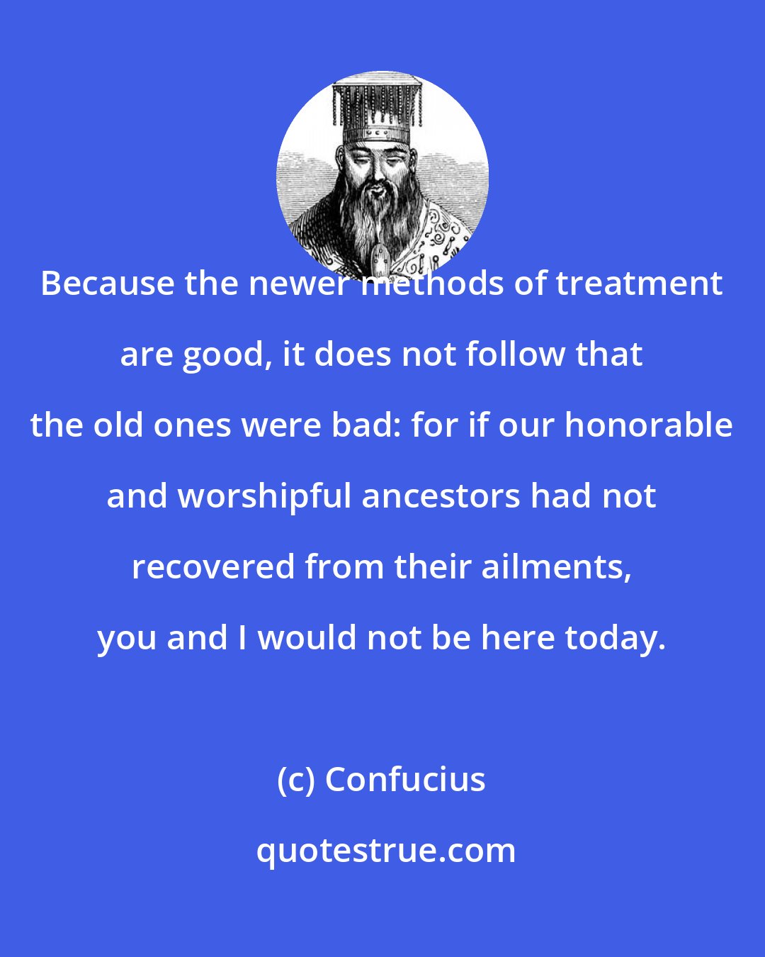 Confucius: Because the newer methods of treatment are good, it does not follow that the old ones were bad: for if our honorable and worshipful ancestors had not recovered from their ailments, you and I would not be here today.