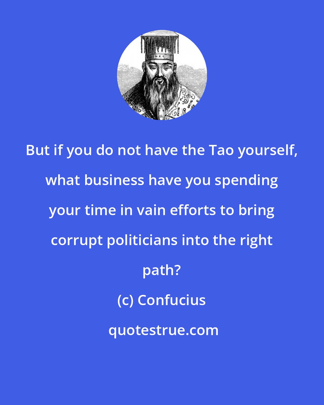 Confucius: But if you do not have the Tao yourself, what business have you spending your time in vain efforts to bring corrupt politicians into the right path?