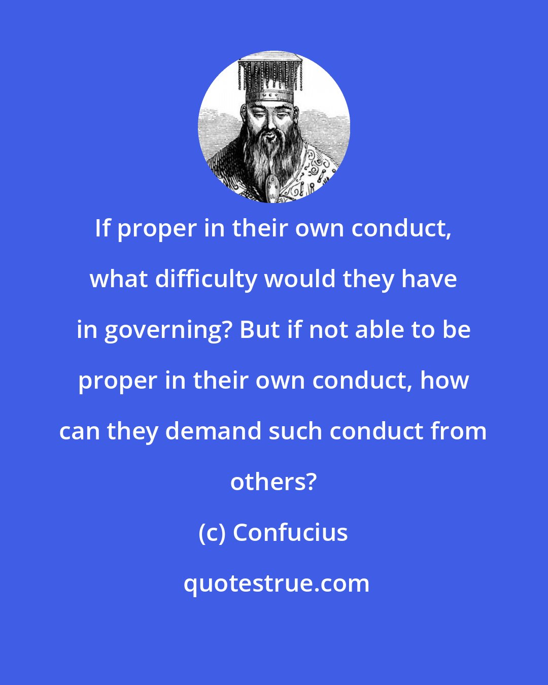 Confucius: If proper in their own conduct, what difficulty would they have in governing? But if not able to be proper in their own conduct, how can they demand such conduct from others?