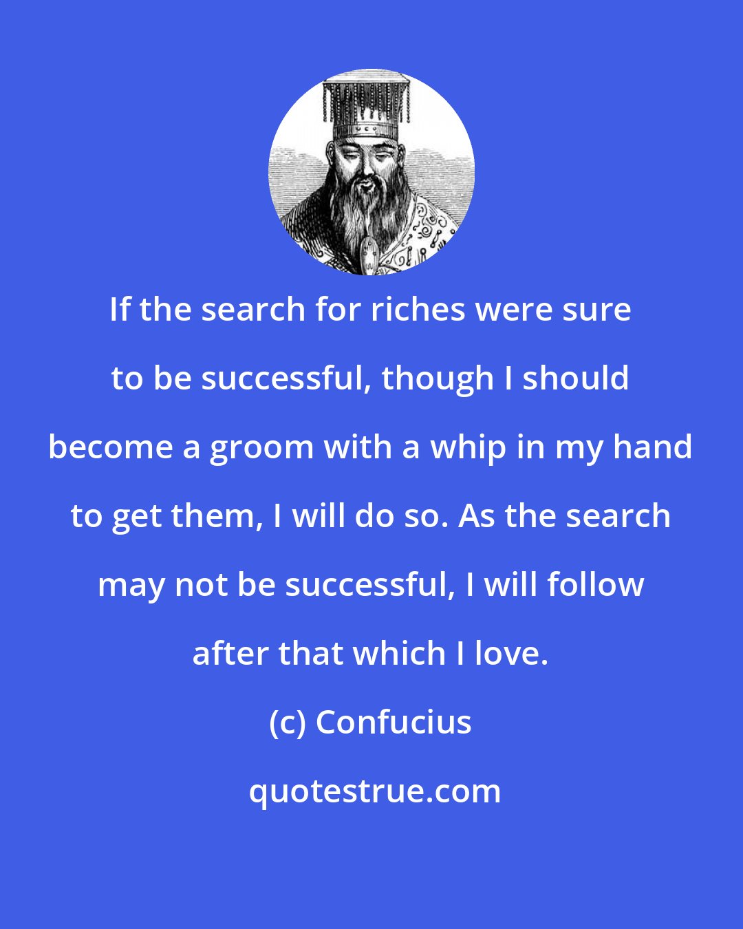 Confucius: If the search for riches were sure to be successful, though I should become a groom with a whip in my hand to get them, I will do so. As the search may not be successful, I will follow after that which I love.