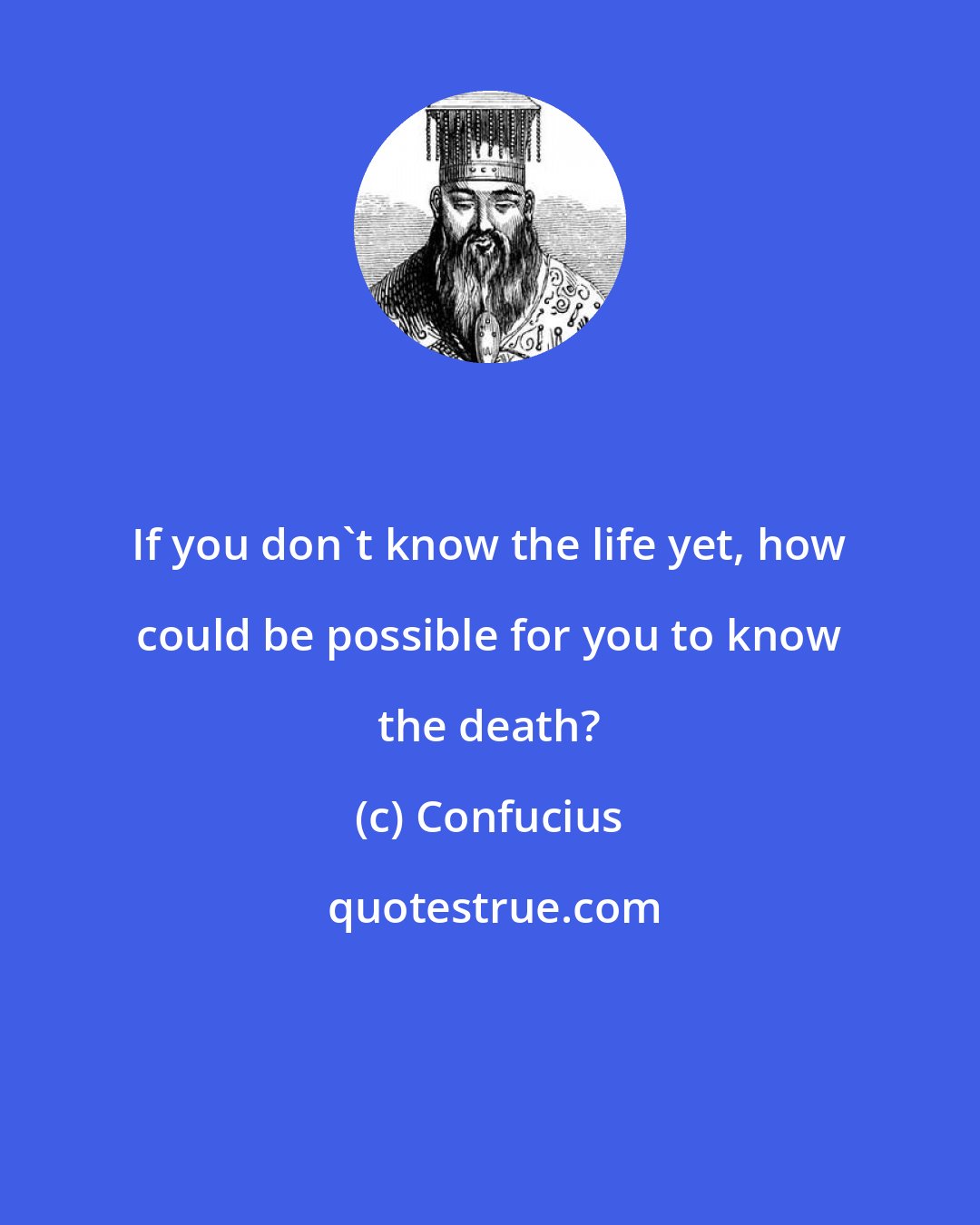 Confucius: If you don't know the life yet, how could be possible for you to know the death?