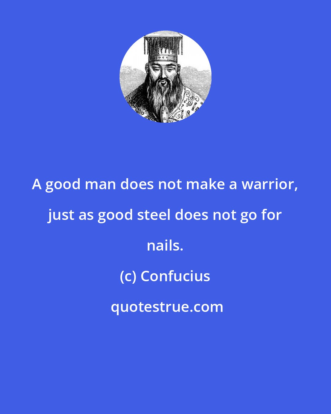Confucius: A good man does not make a warrior, just as good steel does not go for nails.