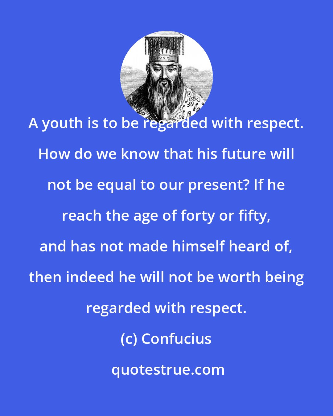 Confucius: A youth is to be regarded with respect. How do we know that his future will not be equal to our present? If he reach the age of forty or fifty, and has not made himself heard of, then indeed he will not be worth being regarded with respect.