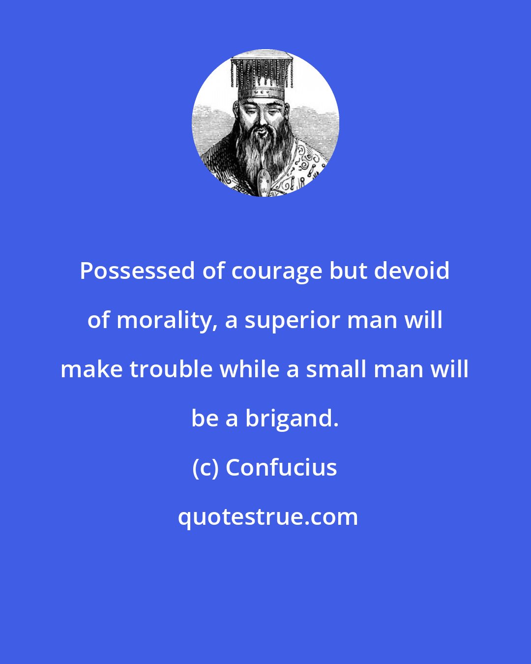 Confucius: Possessed of courage but devoid of morality, a superior man will make trouble while a small man will be a brigand.