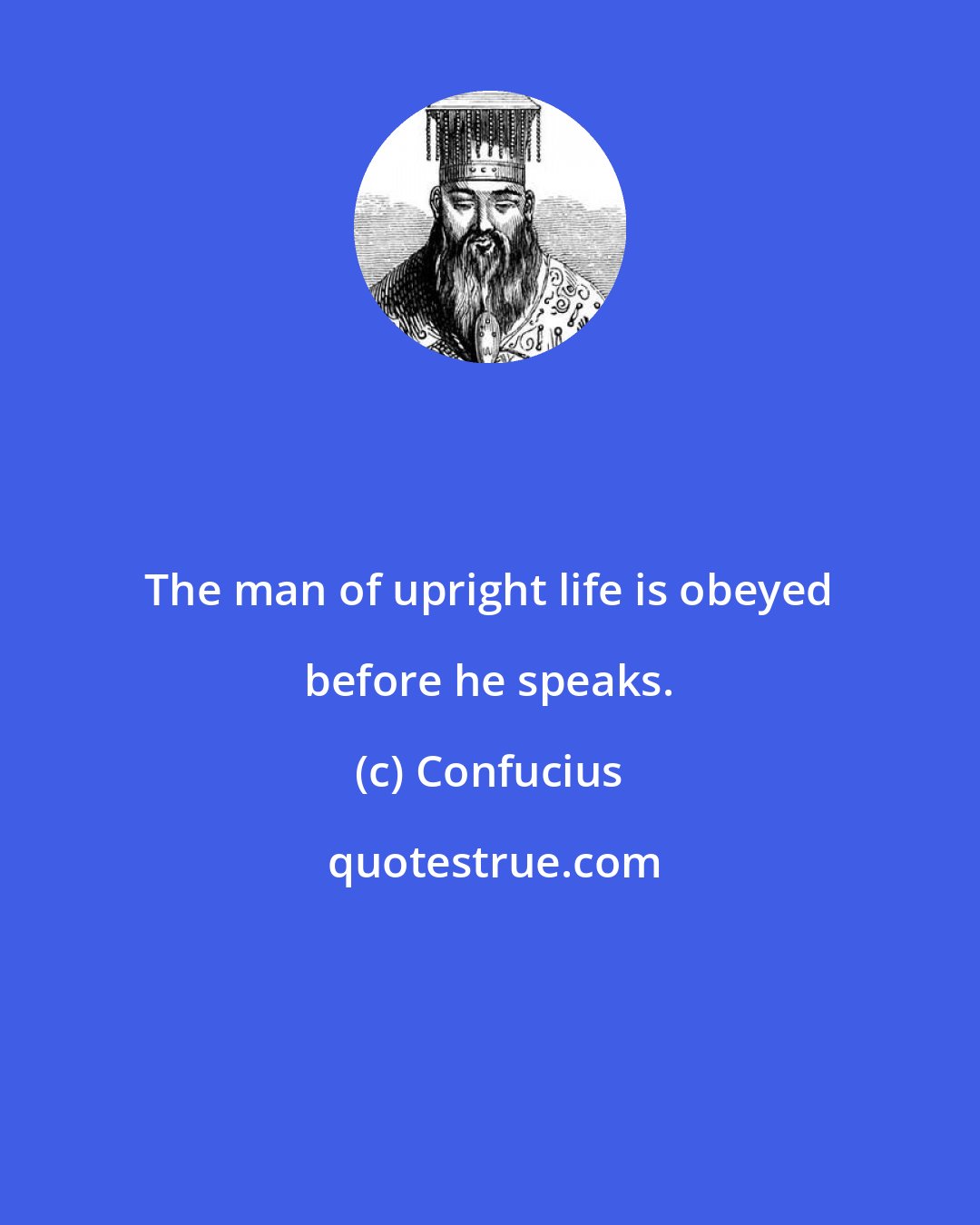 Confucius: The man of upright life is obeyed before he speaks.