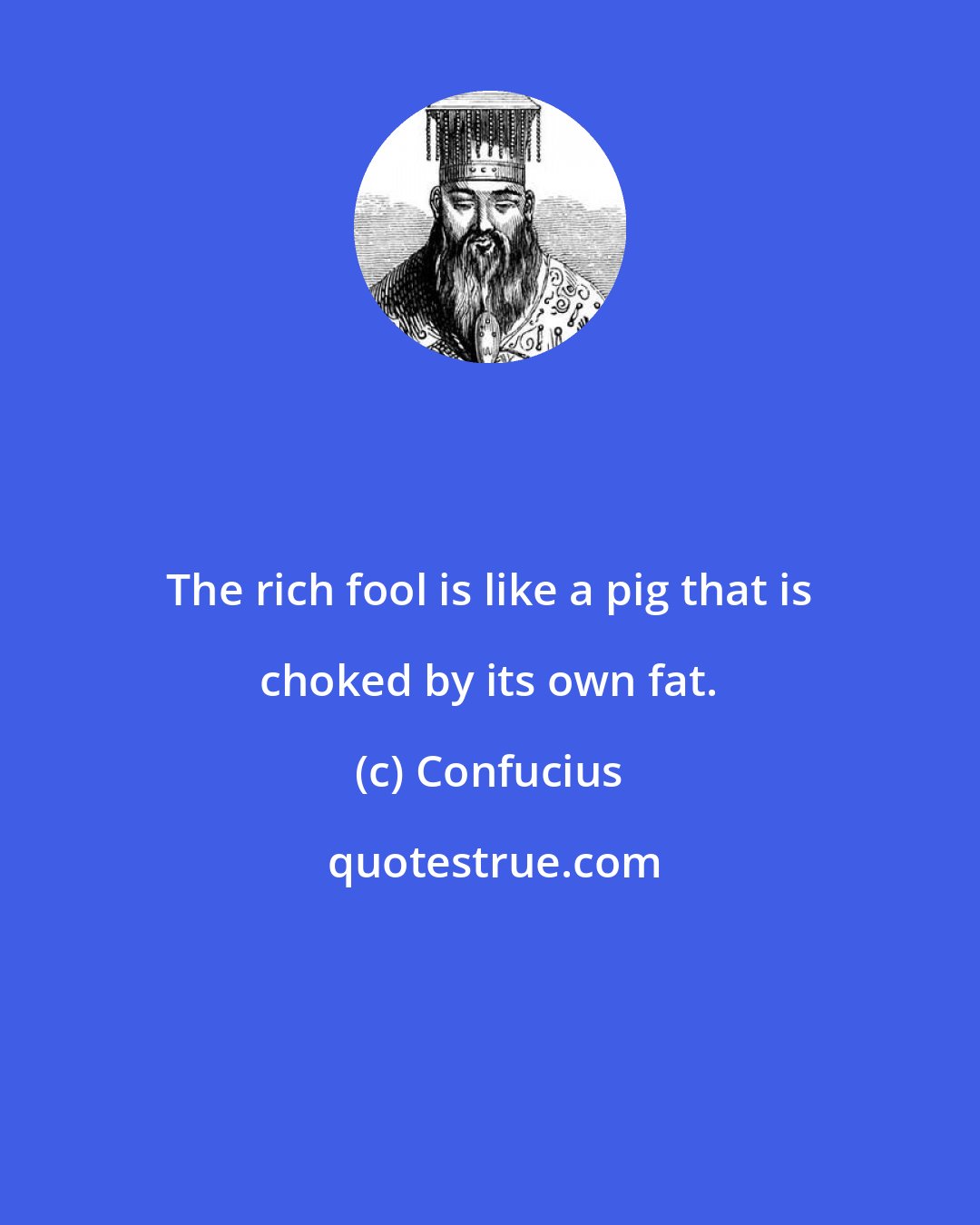 Confucius: The rich fool is like a pig that is choked by its own fat.