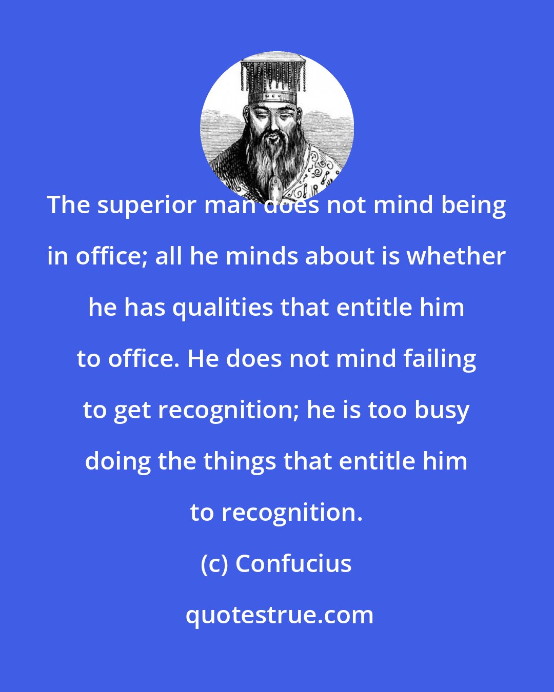 Confucius: The superior man does not mind being in office; all he minds about is whether he has qualities that entitle him to office. He does not mind failing to get recognition; he is too busy doing the things that entitle him to recognition.