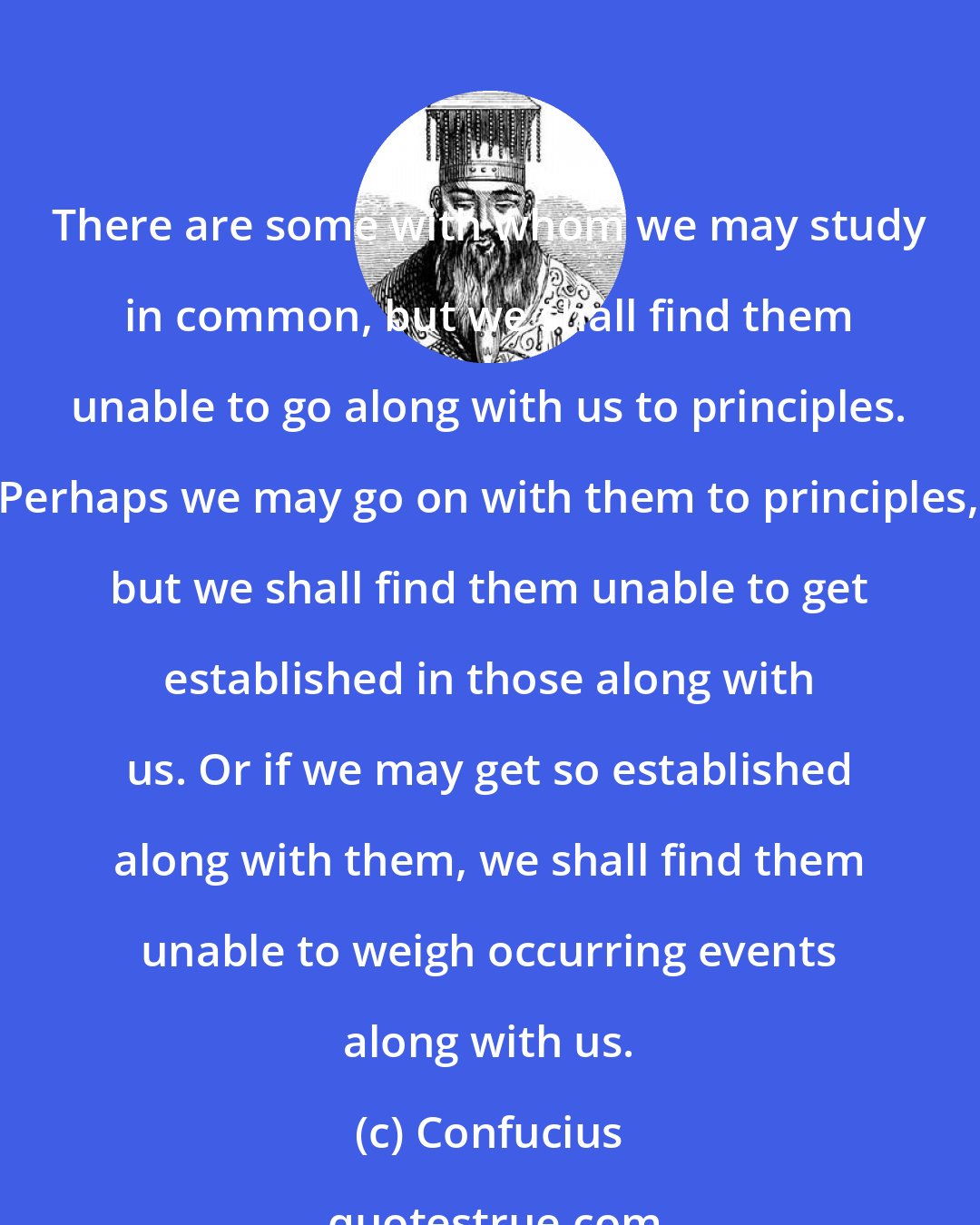 Confucius: There are some with whom we may study in common, but we shall find them unable to go along with us to principles. Perhaps we may go on with them to principles, but we shall find them unable to get established in those along with us. Or if we may get so established along with them, we shall find them unable to weigh occurring events along with us.