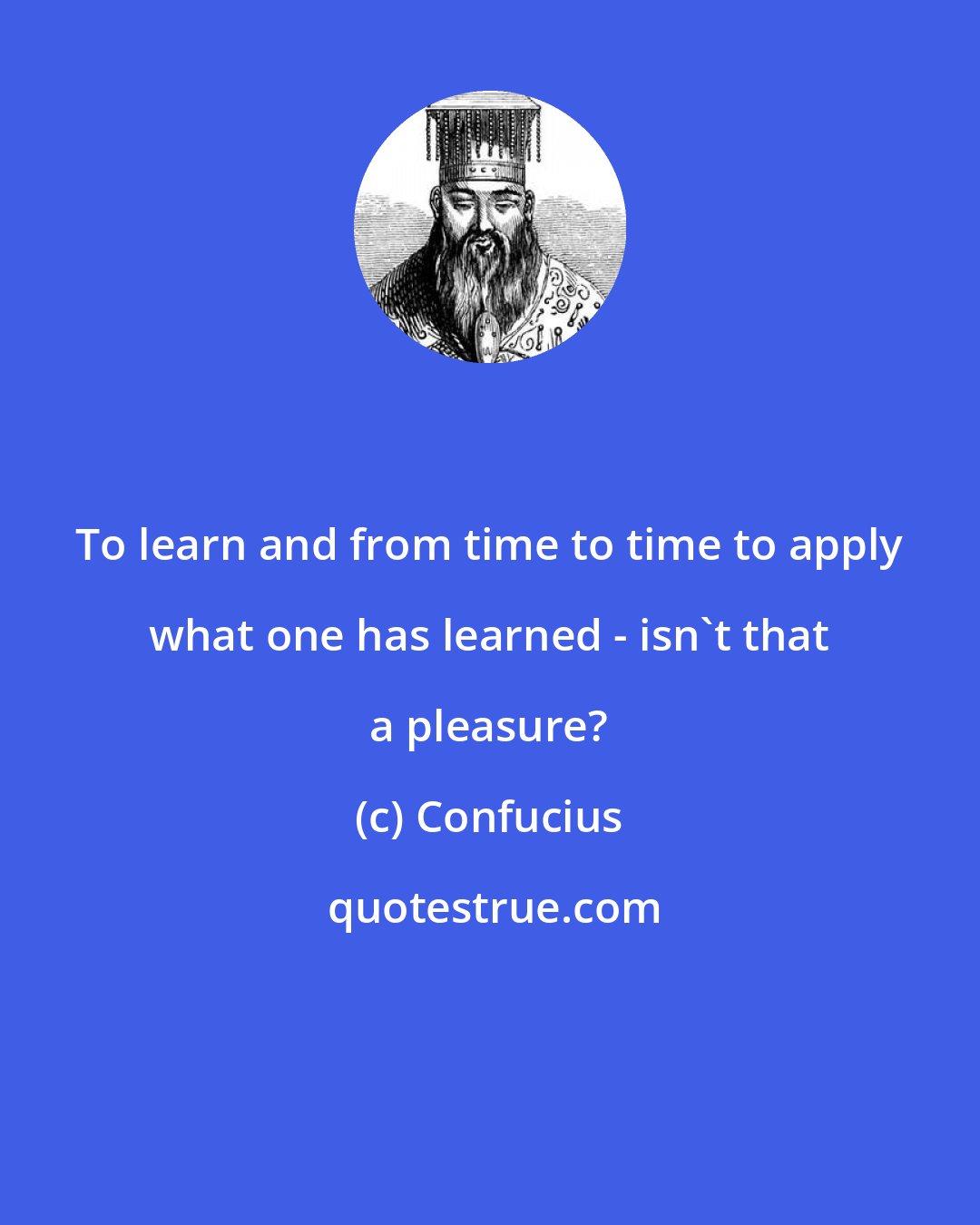 Confucius: To learn and from time to time to apply what one has learned - isn't that a pleasure?